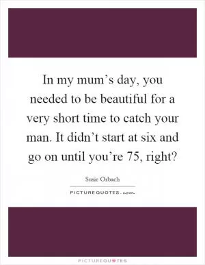 In my mum’s day, you needed to be beautiful for a very short time to catch your man. It didn’t start at six and go on until you’re 75, right? Picture Quote #1