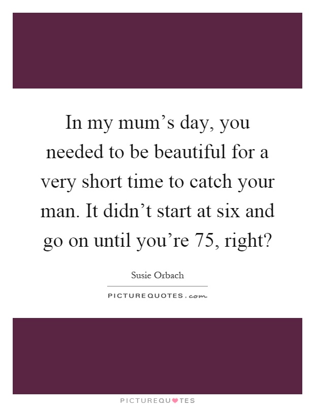 In my mum's day, you needed to be beautiful for a very short time to catch your man. It didn't start at six and go on until you're 75, right? Picture Quote #1