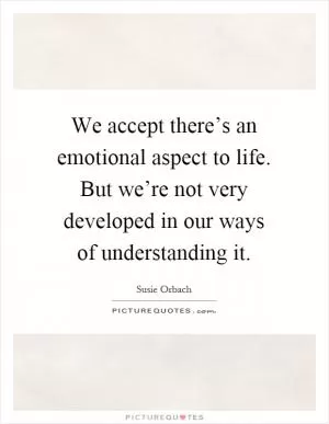 We accept there’s an emotional aspect to life. But we’re not very developed in our ways of understanding it Picture Quote #1