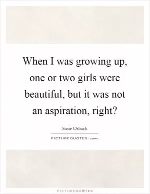 When I was growing up, one or two girls were beautiful, but it was not an aspiration, right? Picture Quote #1