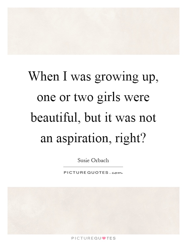 When I was growing up, one or two girls were beautiful, but it was not an aspiration, right? Picture Quote #1