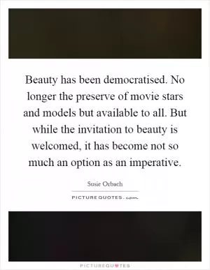 Beauty has been democratised. No longer the preserve of movie stars and models but available to all. But while the invitation to beauty is welcomed, it has become not so much an option as an imperative Picture Quote #1