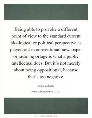 Being able to provoke a different point of view to the standard current ideological or political perspective as played out in conventional newspaper or radio reportage is what a public intellectual does. But it’s not merely about being oppositional, because that’s too negative Picture Quote #1
