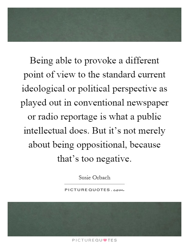 Being able to provoke a different point of view to the standard current ideological or political perspective as played out in conventional newspaper or radio reportage is what a public intellectual does. But it's not merely about being oppositional, because that's too negative Picture Quote #1