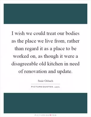 I wish we could treat our bodies as the place we live from, rather than regard it as a place to be worked on, as though it were a disagreeable old kitchen in need of renovation and update Picture Quote #1
