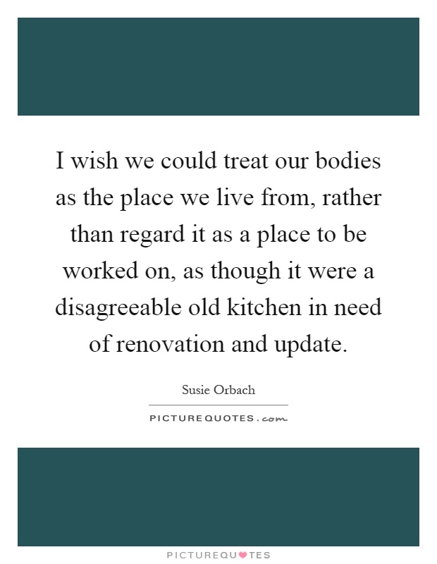 I wish we could treat our bodies as the place we live from, rather than regard it as a place to be worked on, as though it were a disagreeable old kitchen in need of renovation and update Picture Quote #1