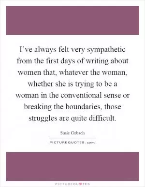 I’ve always felt very sympathetic from the first days of writing about women that, whatever the woman, whether she is trying to be a woman in the conventional sense or breaking the boundaries, those struggles are quite difficult Picture Quote #1