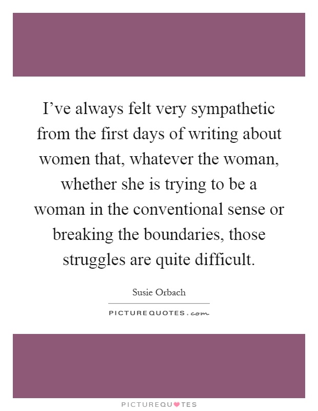 I've always felt very sympathetic from the first days of writing about women that, whatever the woman, whether she is trying to be a woman in the conventional sense or breaking the boundaries, those struggles are quite difficult Picture Quote #1
