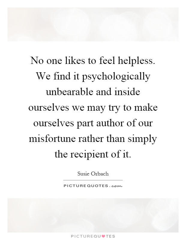 No one likes to feel helpless. We find it psychologically unbearable and inside ourselves we may try to make ourselves part author of our misfortune rather than simply the recipient of it Picture Quote #1