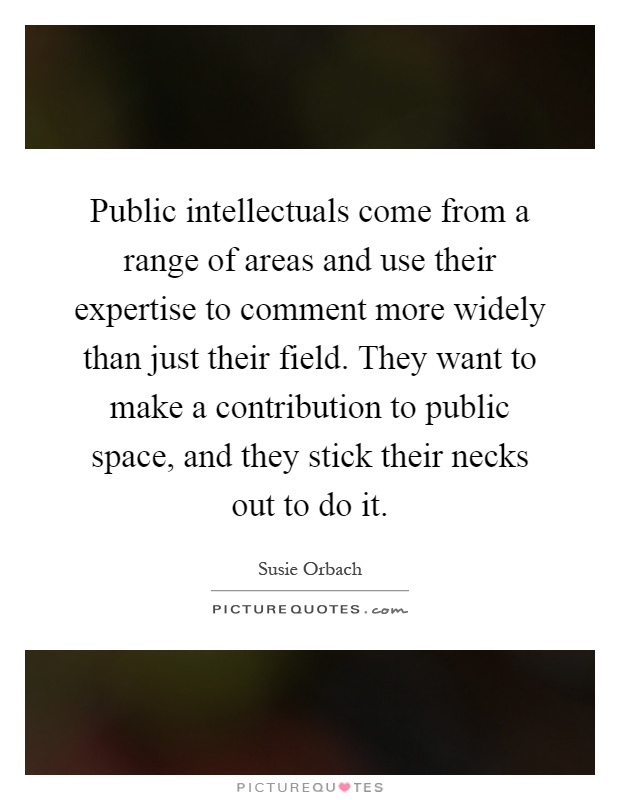 Public intellectuals come from a range of areas and use their expertise to comment more widely than just their field. They want to make a contribution to public space, and they stick their necks out to do it Picture Quote #1