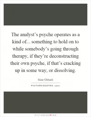 The analyst’s psyche operates as a kind of... something to hold on to while somebody’s going through therapy, if they’re deconstructing their own psyche, if that’s cracking up in some way, or dissolving Picture Quote #1