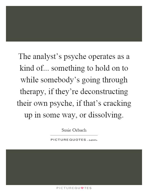 The analyst's psyche operates as a kind of... something to hold on to while somebody's going through therapy, if they're deconstructing their own psyche, if that's cracking up in some way, or dissolving Picture Quote #1