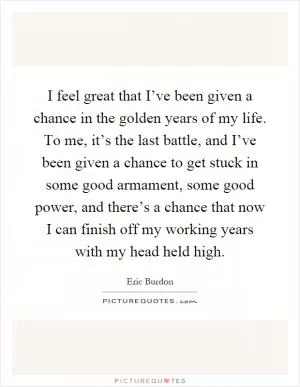 I feel great that I’ve been given a chance in the golden years of my life. To me, it’s the last battle, and I’ve been given a chance to get stuck in some good armament, some good power, and there’s a chance that now I can finish off my working years with my head held high Picture Quote #1