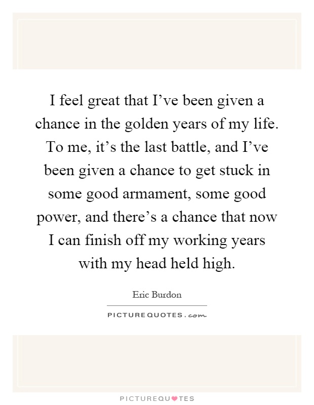 I feel great that I've been given a chance in the golden years of my life. To me, it's the last battle, and I've been given a chance to get stuck in some good armament, some good power, and there's a chance that now I can finish off my working years with my head held high Picture Quote #1