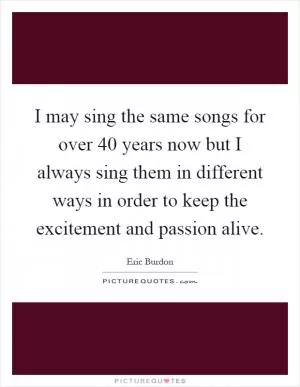 I may sing the same songs for over 40 years now but I always sing them in different ways in order to keep the excitement and passion alive Picture Quote #1