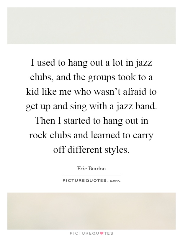 I used to hang out a lot in jazz clubs, and the groups took to a kid like me who wasn't afraid to get up and sing with a jazz band. Then I started to hang out in rock clubs and learned to carry off different styles Picture Quote #1