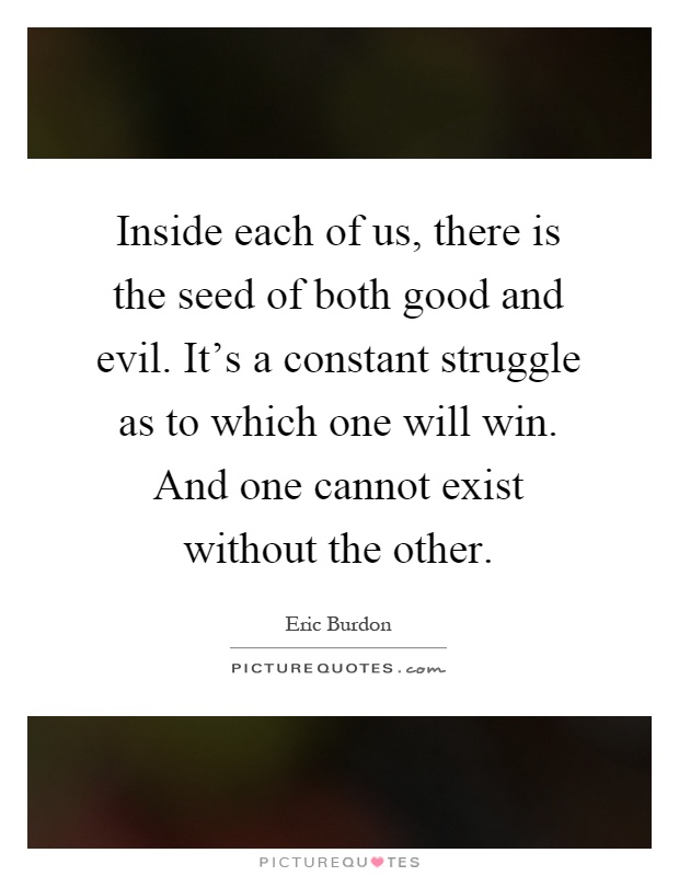 Inside each of us, there is the seed of both good and evil. It's a constant struggle as to which one will win. And one cannot exist without the other Picture Quote #1