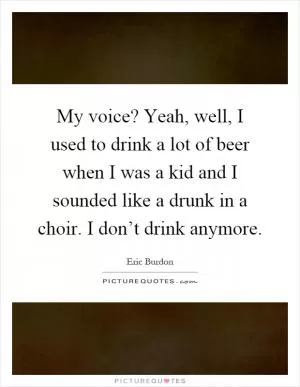 My voice? Yeah, well, I used to drink a lot of beer when I was a kid and I sounded like a drunk in a choir. I don’t drink anymore Picture Quote #1