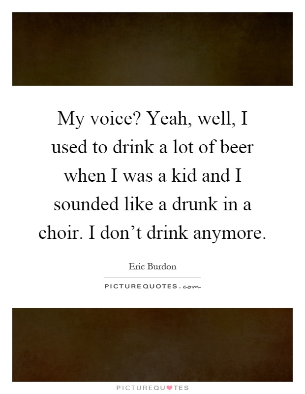 My voice? Yeah, well, I used to drink a lot of beer when I was a kid and I sounded like a drunk in a choir. I don't drink anymore Picture Quote #1