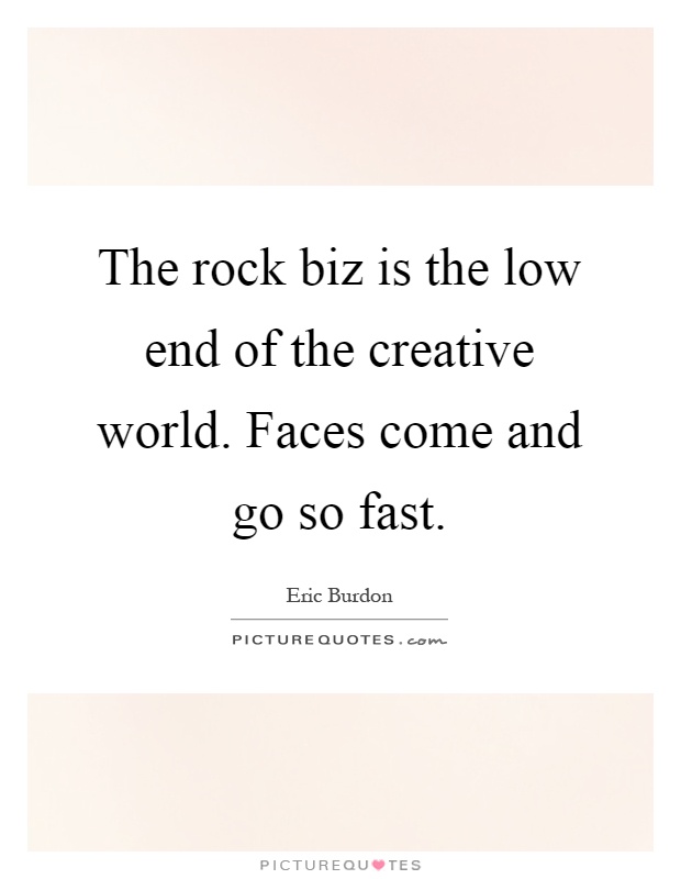 The rock biz is the low end of the creative world. Faces come and go so fast Picture Quote #1