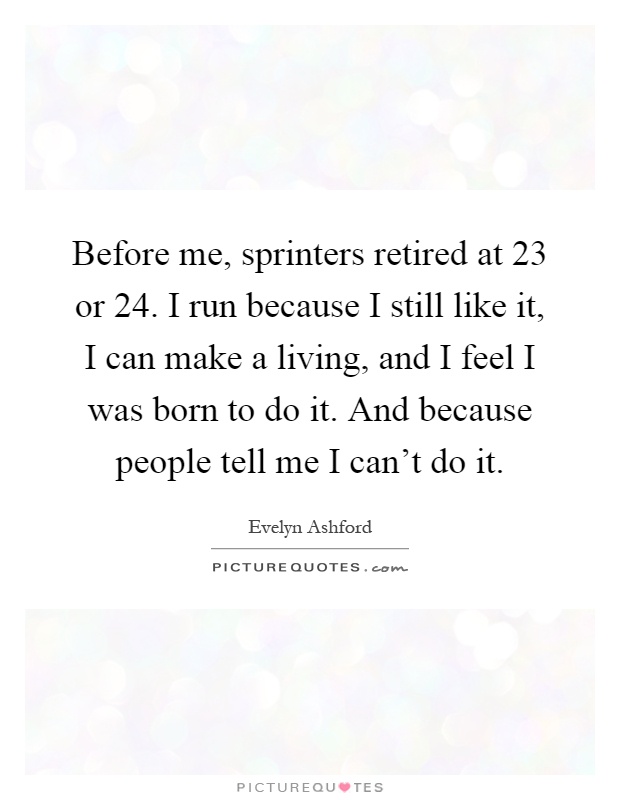 Before me, sprinters retired at 23 or 24. I run because I still like it, I can make a living, and I feel I was born to do it. And because people tell me I can't do it Picture Quote #1