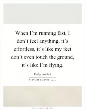 When I’m running fast, I don’t feel anything, it’s effortless, it’s like my feet don’t even touch the ground, it’s like I’m flying Picture Quote #1