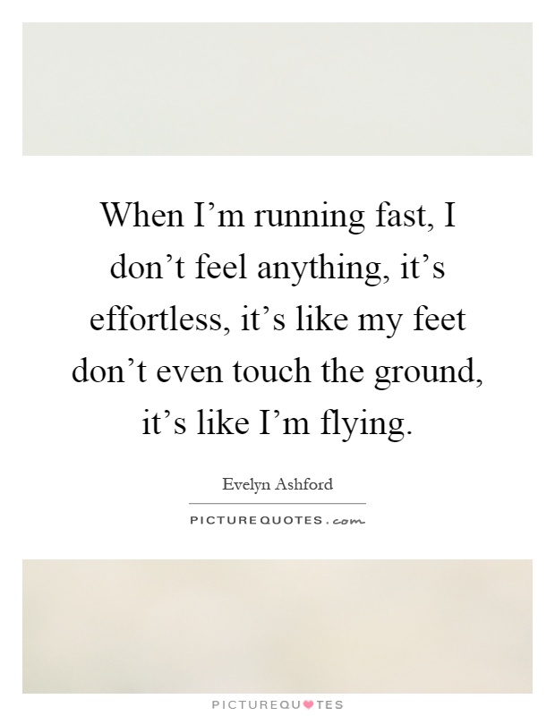 When I'm running fast, I don't feel anything, it's effortless, it's like my feet don't even touch the ground, it's like I'm flying Picture Quote #1