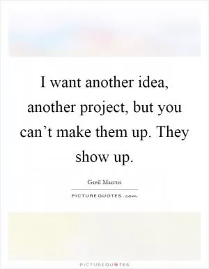 I want another idea, another project, but you can’t make them up. They show up Picture Quote #1