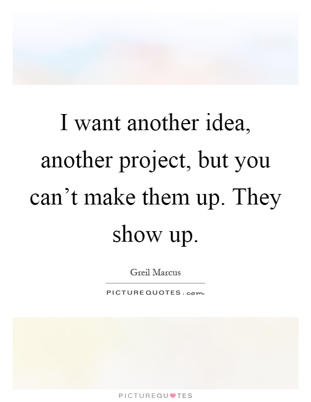 I want another idea, another project, but you can't make them up. They show up Picture Quote #1