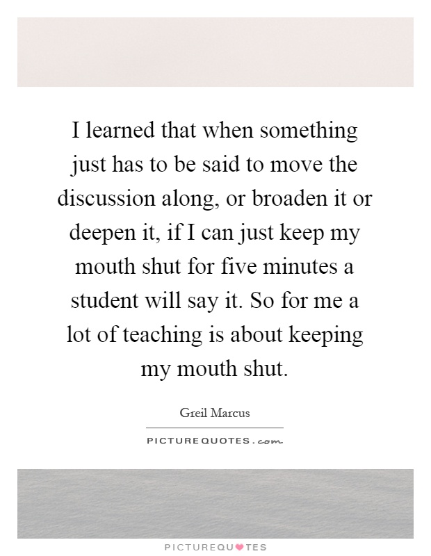 I learned that when something just has to be said to move the discussion along, or broaden it or deepen it, if I can just keep my mouth shut for five minutes a student will say it. So for me a lot of teaching is about keeping my mouth shut Picture Quote #1