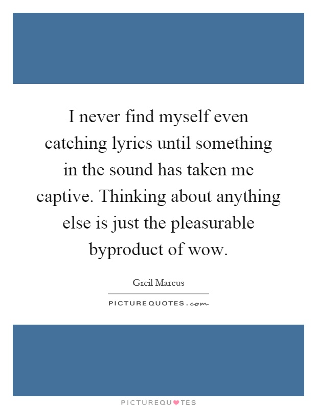 I never find myself even catching lyrics until something in the sound has taken me captive. Thinking about anything else is just the pleasurable byproduct of wow Picture Quote #1