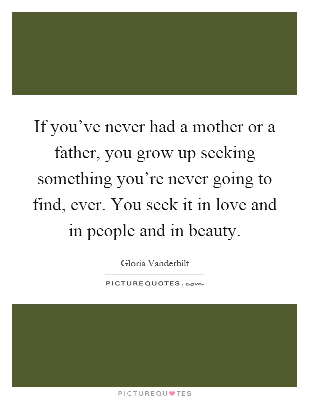 If you've never had a mother or a father, you grow up seeking something you're never going to find, ever. You seek it in love and in people and in beauty Picture Quote #1