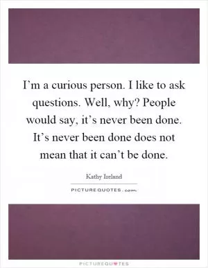 I’m a curious person. I like to ask questions. Well, why? People would say, it’s never been done. It’s never been done does not mean that it can’t be done Picture Quote #1