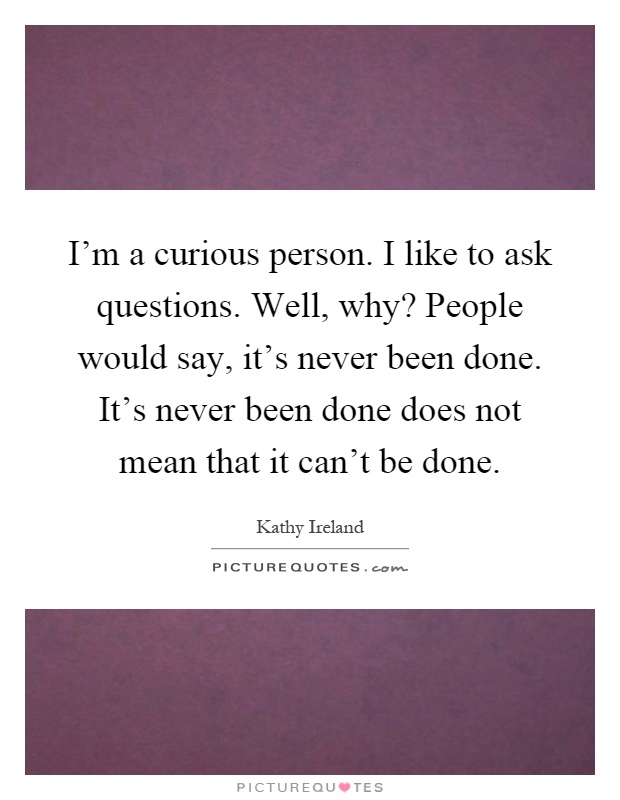 I'm a curious person. I like to ask questions. Well, why? People would say, it's never been done. It's never been done does not mean that it can't be done Picture Quote #1