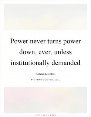 Power never turns power down, ever, unless institutionally demanded Picture Quote #1