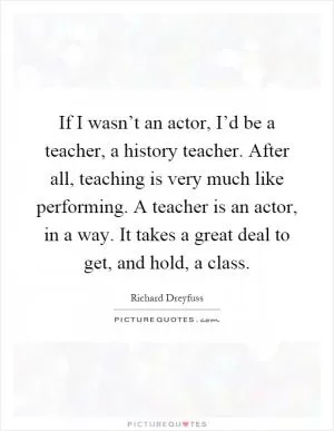 If I wasn’t an actor, I’d be a teacher, a history teacher. After all, teaching is very much like performing. A teacher is an actor, in a way. It takes a great deal to get, and hold, a class Picture Quote #1