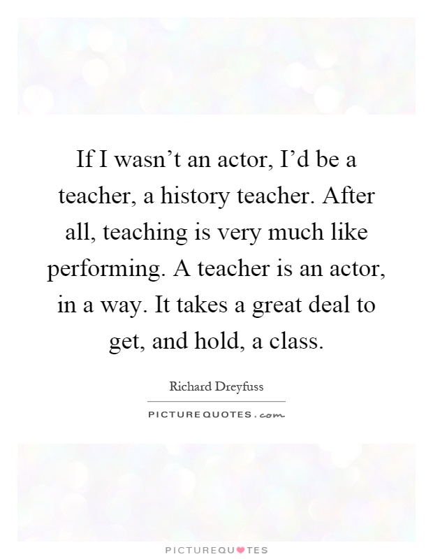 If I wasn't an actor, I'd be a teacher, a history teacher. After all, teaching is very much like performing. A teacher is an actor, in a way. It takes a great deal to get, and hold, a class Picture Quote #1