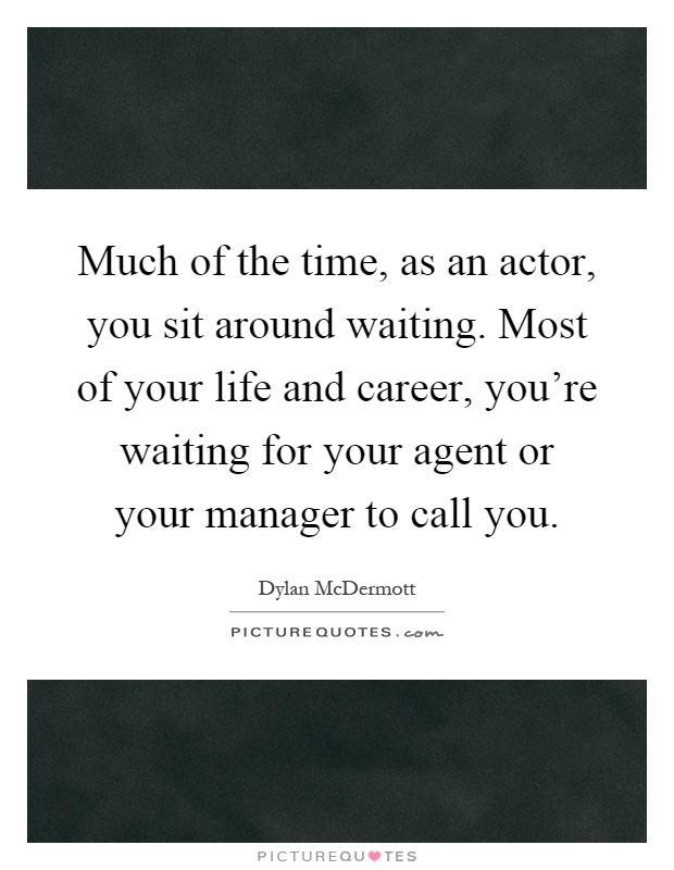 Much of the time, as an actor, you sit around waiting. Most of your life and career, you're waiting for your agent or your manager to call you Picture Quote #1