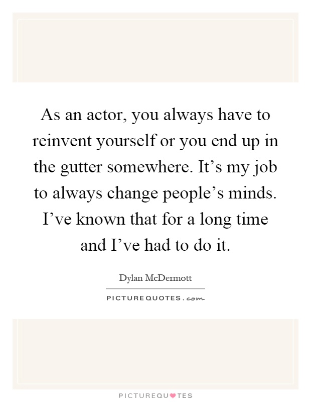 As an actor, you always have to reinvent yourself or you end up in the gutter somewhere. It's my job to always change people's minds. I've known that for a long time and I've had to do it Picture Quote #1