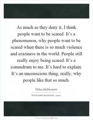 As much as they deny it, I think people want to be scared. It’s a phenomenon, why people want to be scared when there is so much violence and craziness in the world. People still really enjoy being scared. It’s a conundrum to me. It’s hard to explain. It’s an unconscious thing, really, why people like that so much Picture Quote #1