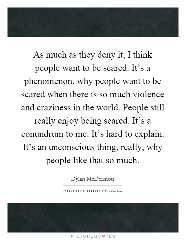 As much as they deny it, I think people want to be scared. It's a phenomenon, why people want to be scared when there is so much violence and craziness in the world. People still really enjoy being scared. It's a conundrum to me. It's hard to explain. It's an unconscious thing, really, why people like that so much Picture Quote #1