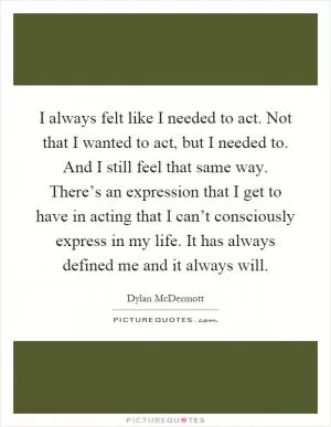 I always felt like I needed to act. Not that I wanted to act, but I needed to. And I still feel that same way. There’s an expression that I get to have in acting that I can’t consciously express in my life. It has always defined me and it always will Picture Quote #1