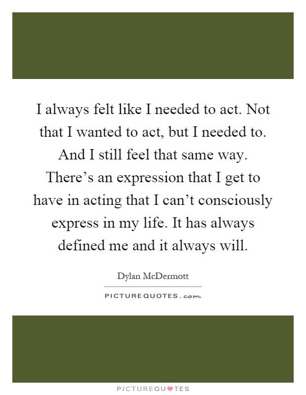 I always felt like I needed to act. Not that I wanted to act, but I needed to. And I still feel that same way. There's an expression that I get to have in acting that I can't consciously express in my life. It has always defined me and it always will Picture Quote #1