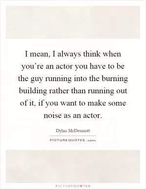 I mean, I always think when you’re an actor you have to be the guy running into the burning building rather than running out of it, if you want to make some noise as an actor Picture Quote #1