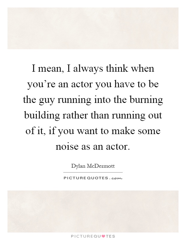 I mean, I always think when you're an actor you have to be the guy running into the burning building rather than running out of it, if you want to make some noise as an actor Picture Quote #1