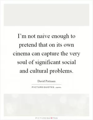I’m not naive enough to pretend that on its own cinema can capture the very soul of significant social and cultural problems Picture Quote #1