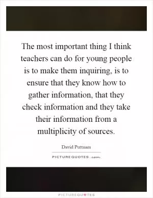 The most important thing I think teachers can do for young people is to make them inquiring, is to ensure that they know how to gather information, that they check information and they take their information from a multiplicity of sources Picture Quote #1