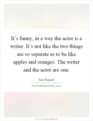 It’s funny, in a way the actor is a writer. It’s not like the two things are so separate as to be like apples and oranges. The writer and the actor are one Picture Quote #1