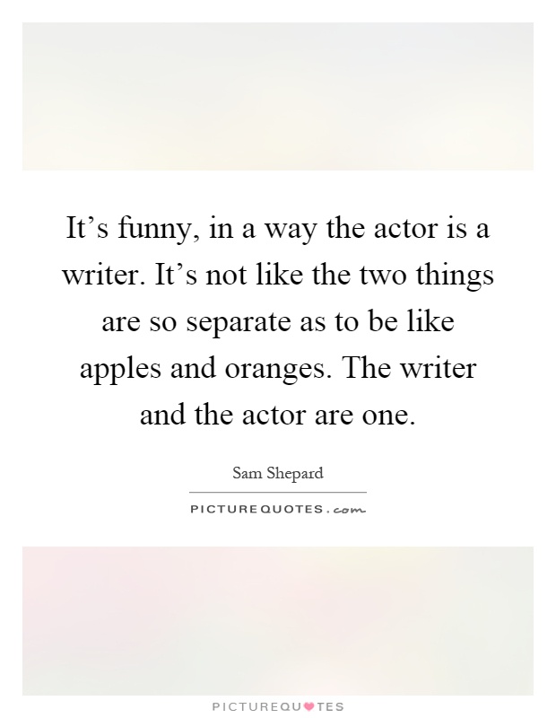 It's funny, in a way the actor is a writer. It's not like the two things are so separate as to be like apples and oranges. The writer and the actor are one Picture Quote #1