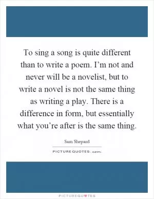 To sing a song is quite different than to write a poem. I’m not and never will be a novelist, but to write a novel is not the same thing as writing a play. There is a difference in form, but essentially what you’re after is the same thing Picture Quote #1